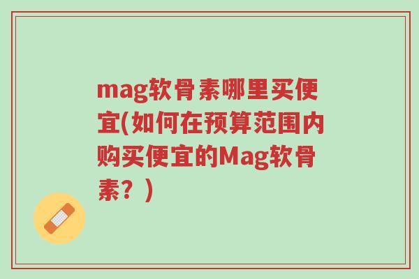 mag软骨素哪里买便宜(如何在预算范围内购买便宜的Mag软骨素?)-第1张图片-超越 mag软骨素哪里买便宜(如何在预算范围内购买便宜的Mag软骨素?)-第1张图片-超越