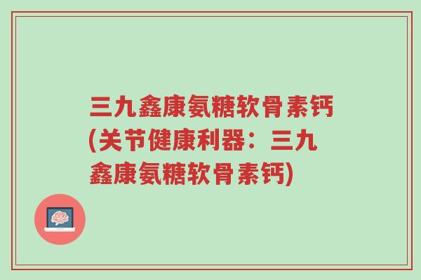 三九鑫康氨糖软骨素钙(关节健康利器：三九鑫康氨糖软骨素钙)-第1张图片-超越