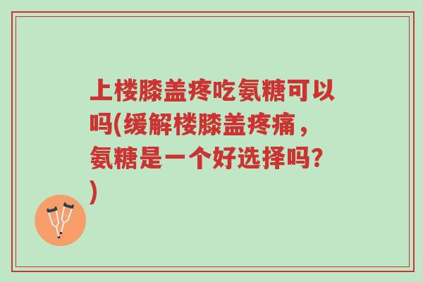 上楼膝盖疼吃氨糖可以吗(缓解楼膝盖疼痛,氨糖是一个好选择吗?)-第1张图片-超越 上楼膝盖疼吃氨糖可以吗(缓解楼膝盖疼痛,氨糖是一个好选择吗?)-第1张图片-超越