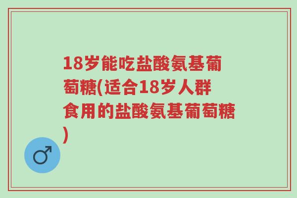 18岁能吃盐酸氨基葡萄糖(适合18岁人群食用的盐酸氨基葡萄糖)-第1张图片-超越 18岁能吃盐酸氨基葡萄糖(适合18岁人群食用的盐酸氨基葡萄糖)-第1张图片-超越
