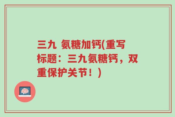 三九 氨糖加钙(重写标题:三九氨糖钙,双重保护关节!)-第1张图片-超越 三九 氨糖加钙(重写标题:三九氨糖钙,双重保护关节!)-第1张图片-超越