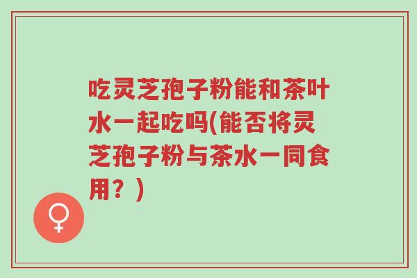 吃灵芝孢子粉能和茶叶水一起吃吗(能否将灵芝孢子粉与茶水一同食用?)-第1张图片-超越 吃灵芝孢子粉能和茶叶水一起吃吗(能否将灵芝孢子粉与茶水一同食用?)-第1张图片-超越