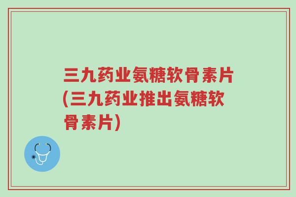 三九药业氨糖软骨素片(三九药业推出氨糖软骨素片)-第1张图片-超越 三九药业氨糖软骨素片(三九药业推出氨糖软骨素片)-第1张图片-超越