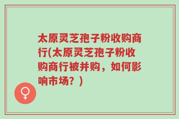 太原灵芝孢子粉收购商行(太原灵芝孢子粉收购商行被并购,如何影响市场?)-第1张图片-超越 太原灵芝孢子粉收购商行(太原灵芝孢子粉收购商行被并购,如何影响市场?)-第1张图片-超越