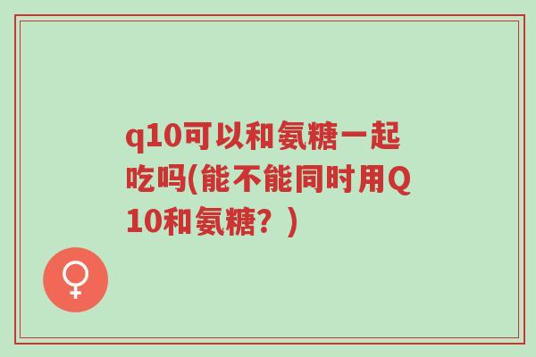 q10可以和氨糖一起吃吗(能不能同时用Q10和氨糖？)-第1张图片-超越