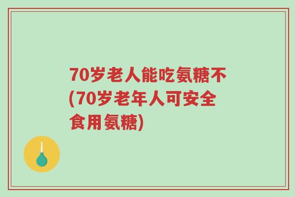 70岁老人能吃氨糖不(70岁老年人可安全食用氨糖)-第1张图片-超越 70岁老人能吃氨糖不(70岁老年人可安全食用氨糖)-第1张图片-超越