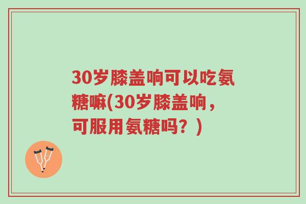 30岁膝盖响可以吃氨糖嘛(30岁膝盖响,可服用氨糖吗?)-第1张图片-超越 30岁膝盖响可以吃氨糖嘛(30岁膝盖响,可服用氨糖吗?)-第1张图片-超越