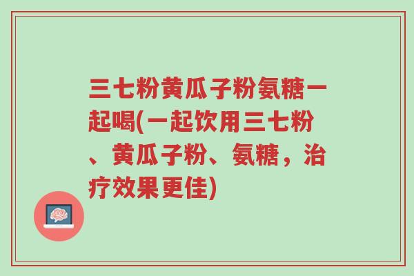 三七粉黄瓜子粉氨糖一起喝(一起饮用三七粉、黄瓜子粉、氨糖,治疗效果更佳)-第1张图片-超越 三七粉黄瓜子粉氨糖一起喝(一起饮用三七粉、黄瓜子粉、氨糖,治疗效果更佳)-第1张图片-超越