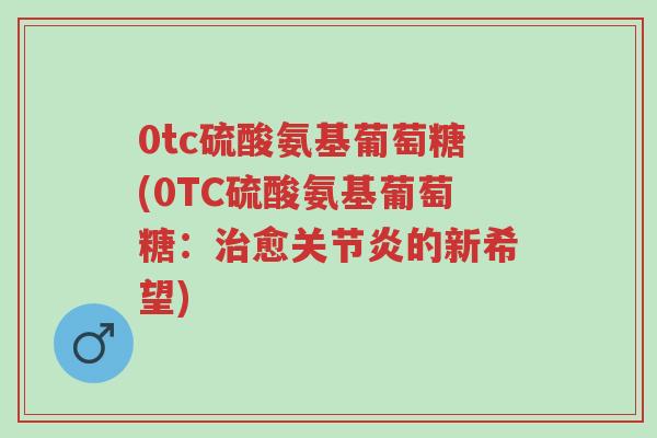 0tc硫酸氨基葡萄糖(0TC硫酸氨基葡萄糖:治愈关节炎的新希望)-第1张图片-超越 0tc硫酸氨基葡萄糖(0TC硫酸氨基葡萄糖:治愈关节炎的新希望)-第1张图片-超越