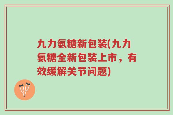 九力氨糖新包装(九力氨糖全新包装上市,有效缓解关节问题)-第1张图片-超越 九力氨糖新包装(九力氨糖全新包装上市,有效缓解关节问题)-第1张图片-超越