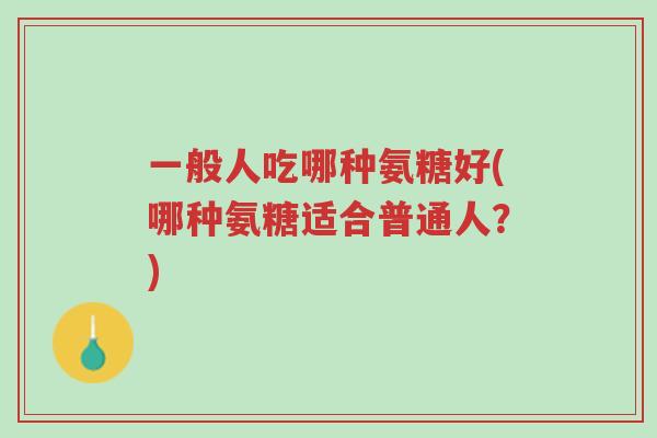 一般人吃哪种氨糖好(哪种氨糖适合普通人?)-第1张图片-超越 一般人吃哪种氨糖好(哪种氨糖适合普通人?)-第1张图片-超越