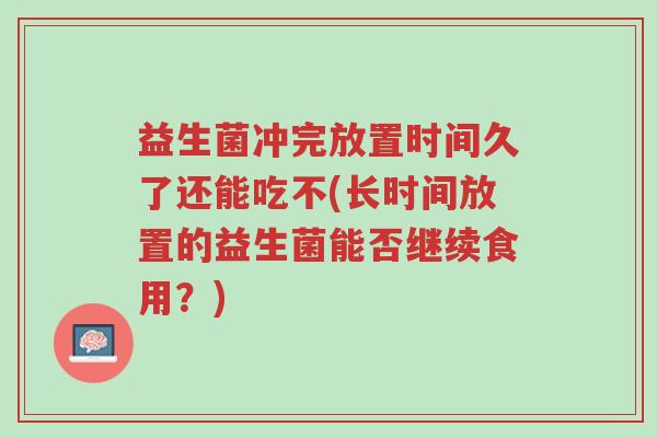 益生菌冲完放置时间久了还能吃不(长时间放置的益生菌能否继续食用?)-第1张图片-超越 益生菌冲完放置时间久了还能吃不(长时间放置的益生菌能否继续食用?)-第1张图片-超越
