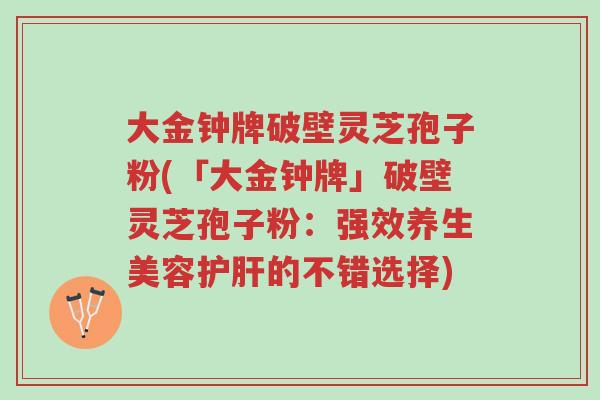 大金钟牌破壁灵芝孢子粉(「大金钟牌」破壁灵芝孢子粉:强效养生美容护肝的不错选择)-第1张图片-超越 大金钟牌破壁灵芝孢子粉(「大金钟牌」破壁灵芝孢子粉:强效养生美容护肝的不错选择)-第1张图片-超越
