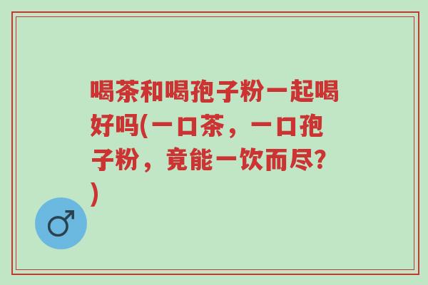 喝茶和喝孢子粉一起喝好吗(一口茶,一口孢子粉,竟能一饮而尽?)-第1张图片-超越 喝茶和喝孢子粉一起喝好吗(一口茶,一口孢子粉,竟能一饮而尽?)-第1张图片-超越