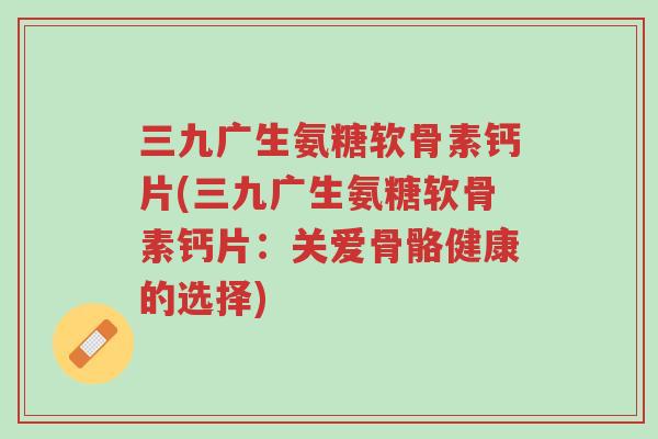 三九广生氨糖软骨素钙片(三九广生氨糖软骨素钙片:关爱骨骼健康的选择)-第1张图片-超越 三九广生氨糖软骨素钙片(三九广生氨糖软骨素钙片:关爱骨骼健康的选择)-第1张图片-超越