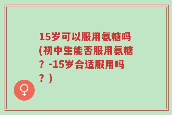 15岁可以服用氨糖吗(初中生能否服用氨糖?-15岁合适服用吗?)-第1张图片-超越 15岁可以服用氨糖吗(初中生能否服用氨糖?-15岁合适服用吗?)-第1张图片-超越