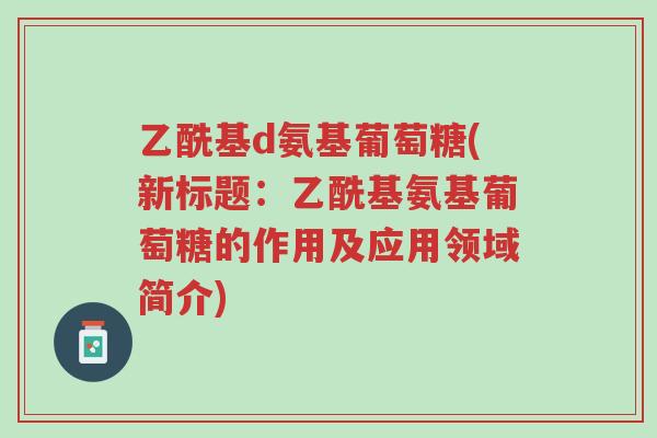 乙酰基d氨基葡萄糖(新标题:乙酰基氨基葡萄糖的作用及应用领域简介)-第1张图片-超越 乙酰基d氨基葡萄糖(新标题:乙酰基氨基葡萄糖的作用及应用领域简介)-第1张图片-超越