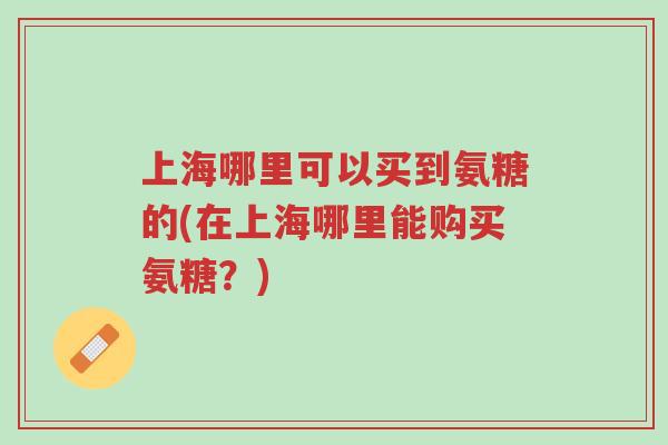 上海哪里可以买到氨糖的(在上海哪里能购买氨糖?)-第1张图片-超越 上海哪里可以买到氨糖的(在上海哪里能购买氨糖?)-第1张图片-超越