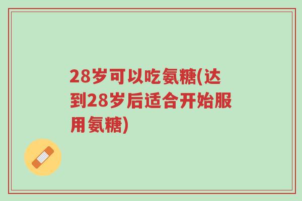 28岁可以吃氨糖(达到28岁后适合开始服用氨糖)-第1张图片-超越 28岁可以吃氨糖(达到28岁后适合开始服用氨糖)-第1张图片-超越