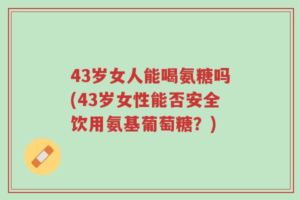 43岁女人能喝氨糖吗(43岁女性能否安全饮用氨基葡萄糖?)-第1张图片-超越 43岁女人能喝氨糖吗(43岁女性能否安全饮用氨基葡萄糖?)-第1张图片-超越