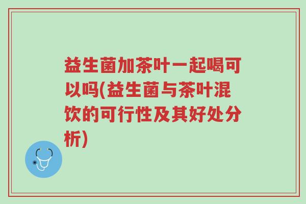 益生菌加茶叶一起喝可以吗(益生菌与茶叶混饮的可行性及其好处分析)-第1张图片-超越 益生菌加茶叶一起喝可以吗(益生菌与茶叶混饮的可行性及其好处分析)-第1张图片-超越