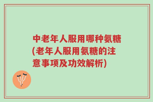 中老年人服用哪种氨糖(老年人服用氨糖的注意事项及功效解析)-第1张图片-超越