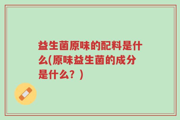 益生菌原味的配料是什么(原味益生菌的成分是什么?)-第1张图片-超越 益生菌原味的配料是什么(原味益生菌的成分是什么?)-第1张图片-超越