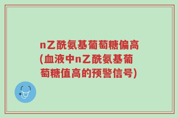 n乙酰氨基葡萄糖偏高(血液中n乙酰氨基葡萄糖值高的预警信号)-第1张图片-超越 n乙酰氨基葡萄糖偏高(血液中n乙酰氨基葡萄糖值高的预警信号)-第1张图片-超越