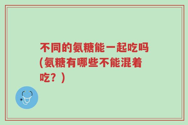不同的氨糖能一起吃吗(氨糖有哪些不能混着吃?)-第1张图片-超越 不同的氨糖能一起吃吗(氨糖有哪些不能混着吃?)-第1张图片-超越