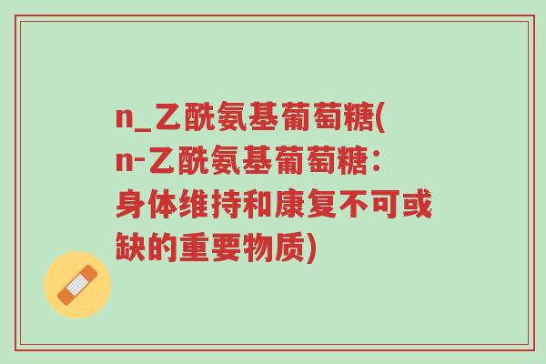 n_乙酰氨基葡萄糖(n-乙酰氨基葡萄糖:身体维持和康复不可或缺的重要物质)-第1张图片-超越 n_乙酰氨基葡萄糖(n-乙酰氨基葡萄糖:身体维持和康复不可或缺的重要物质)-第1张图片-超越
