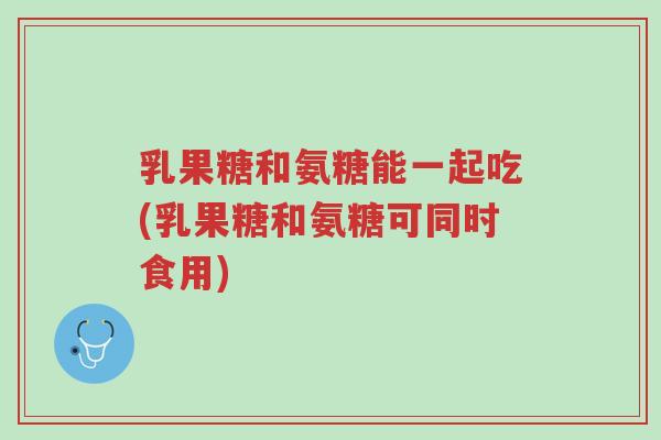 乳果糖和氨糖能一起吃(乳果糖和氨糖可同时食用)-第1张图片-超越 乳果糖和氨糖能一起吃(乳果糖和氨糖可同时食用)-第1张图片-超越