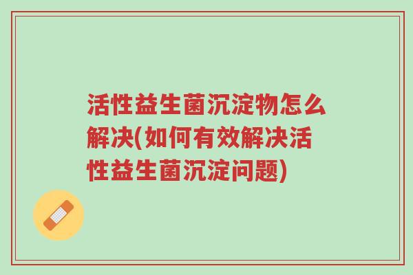 活性益生菌沉淀物怎么解决(如何有效解决活性益生菌沉淀问题)-第1张图片-超越 活性益生菌沉淀物怎么解决(如何有效解决活性益生菌沉淀问题)-第1张图片-超越