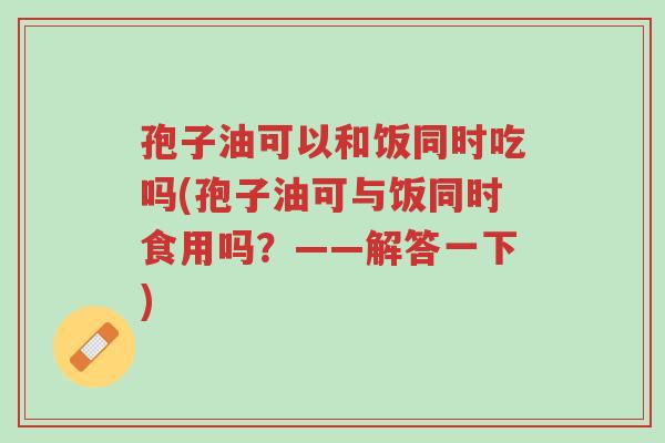 孢子油可以和饭同时吃吗(孢子油可与饭同时食用吗?——解答一下)-第1张图片-超越 孢子油可以和饭同时吃吗(孢子油可与饭同时食用吗?——解答一下)-第1张图片-超越