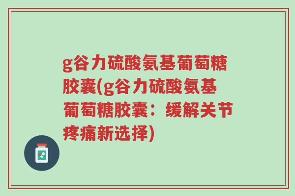 g谷力硫酸氨基葡萄糖胶囊(g谷力硫酸氨基葡萄糖胶囊:缓解关节疼痛新选择)-第1张图片-超越 g谷力硫酸氨基葡萄糖胶囊(g谷力硫酸氨基葡萄糖胶囊:缓解关节疼痛新选择)-第1张图片-超越