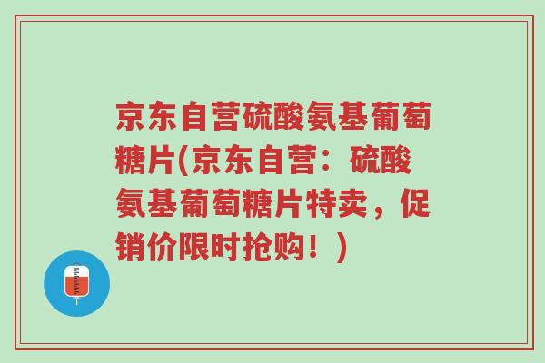 京东自营硫酸氨基葡萄糖片(京东自营:硫酸氨基葡萄糖片特卖,促销价限时抢购!)-第1张图片-超越 京东自营硫酸氨基葡萄糖片(京东自营:硫酸氨基葡萄糖片特卖,促销价限时抢购!)-第1张图片-超越