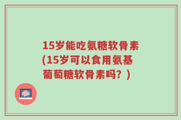 15岁能吃氨糖软骨素(15岁可以食用氨基葡萄糖软骨素吗?)-第1张图片-超越 15岁能吃氨糖软骨素(15岁可以食用氨基葡萄糖软骨素吗?)-第1张图片-超越