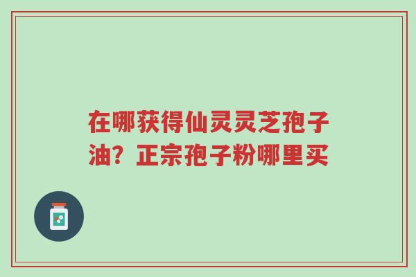 在哪获得仙灵灵芝孢子油？正宗孢子粉哪里买-第1张图片-超越