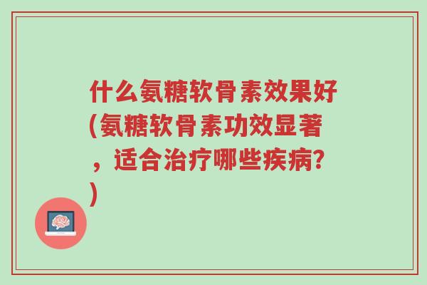 什么氨糖软骨素效果好(氨糖软骨素功效显著,适合治疗哪些疾病?)-第1张图片-超越 什么氨糖软骨素效果好(氨糖软骨素功效显著,适合治疗哪些疾病?)-第1张图片-超越