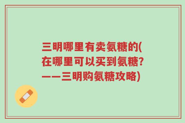 三明哪里有卖氨糖的(在哪里可以买到氨糖?——三明购氨糖攻略)-第1张图片-超越 三明哪里有卖氨糖的(在哪里可以买到氨糖?——三明购氨糖攻略)-第1张图片-超越
