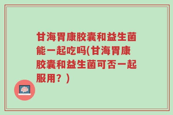 甘海胃康胶囊和益生菌能一起吃吗(甘海胃康胶囊和益生菌可否一起服用？)-第1张图片-超越