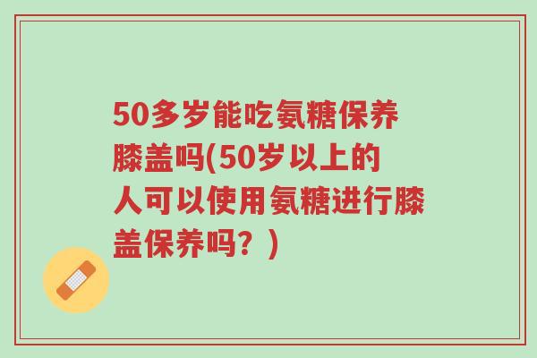 50多岁能吃氨糖保养膝盖吗(50岁以上的人可以使用氨糖进行膝盖保养吗?)-第1张图片-超越 50多岁能吃氨糖保养膝盖吗(50岁以上的人可以使用氨糖进行膝盖保养吗?)-第1张图片-超越