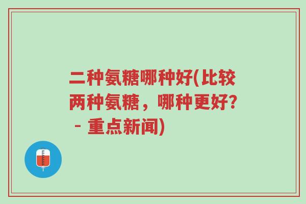 二种氨糖哪种好(比较两种氨糖,哪种更好? - 重点新闻)-第1张图片-超越 二种氨糖哪种好(比较两种氨糖,哪种更好? - 重点新闻)-第1张图片-超越