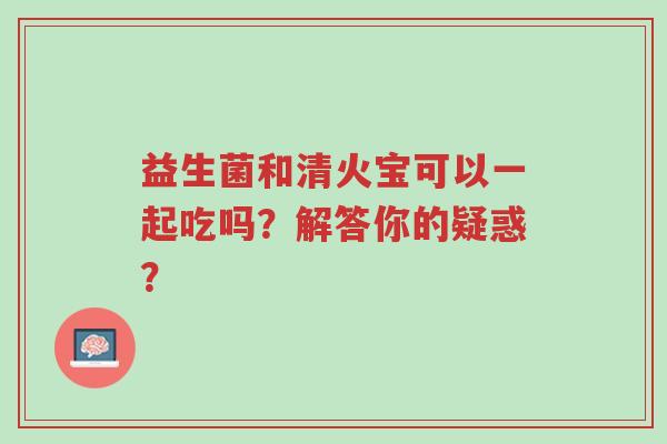 益生菌和清火宝可以一起吃吗?解答你的疑惑?-第1张图片-超越 益生菌和清火宝可以一起吃吗?解答你的疑惑?-第1张图片-超越