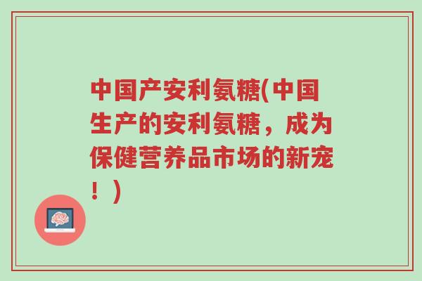 中国产安利氨糖(中国生产的安利氨糖,成为保健营养品市场的新宠!)-第1张图片-超越 中国产安利氨糖(中国生产的安利氨糖,成为保健营养品市场的新宠!)-第1张图片-超越