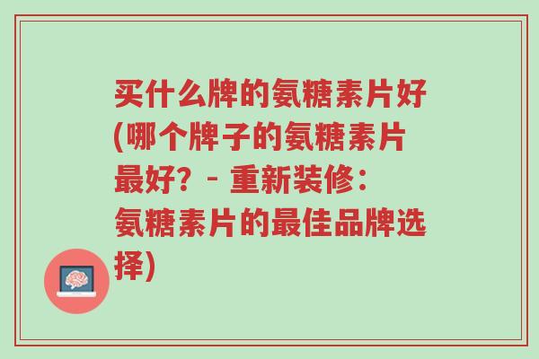 买什么牌的氨糖素片好(哪个牌子的氨糖素片最好?- 重新装修:氨糖素片的最佳品牌选择)-第1张图片-超越 买什么牌的氨糖素片好(哪个牌子的氨糖素片最好?- 重新装修:氨糖素片的最佳品牌选择)-第1张图片-超越