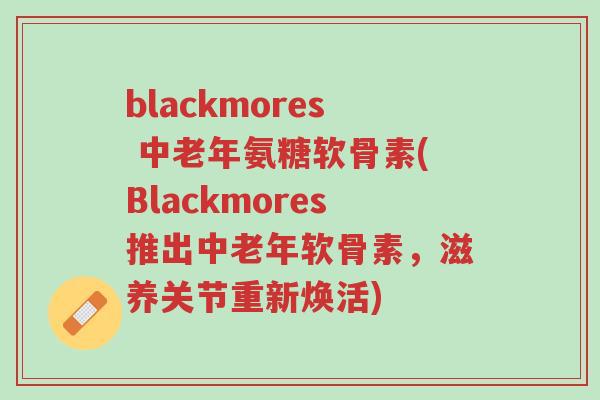 blackmores 中老年氨糖软骨素(Blackmores推出中老年软骨素,滋养关节重新焕活)-第1张图片-超越 blackmores 中老年氨糖软骨素(Blackmores推出中老年软骨素,滋养关节重新焕活)-第1张图片-超越