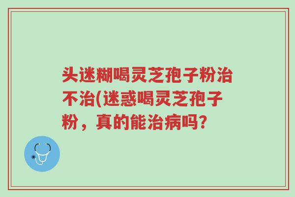 头迷糊喝灵芝孢子粉治不治(迷惑喝灵芝孢子粉，真的能治病吗？-第1张图片-超越
