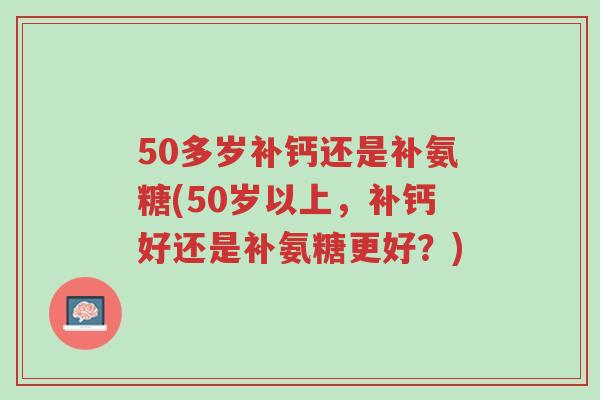 50多岁补钙还是补氨糖(50岁以上,补钙好还是补氨糖更好?)-第1张图片-超越 50多岁补钙还是补氨糖(50岁以上,补钙好还是补氨糖更好?)-第1张图片-超越