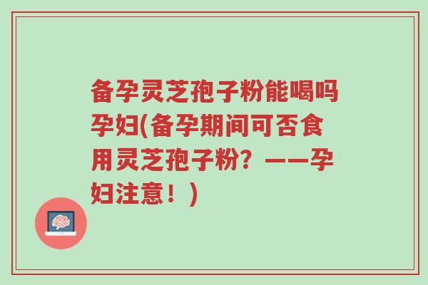备孕灵芝孢子粉能喝吗孕妇(备孕期间可否食用灵芝孢子粉?——孕妇注意!)-第1张图片-超越 备孕灵芝孢子粉能喝吗孕妇(备孕期间可否食用灵芝孢子粉?——孕妇注意!)-第1张图片-超越