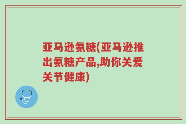 亚马逊氨糖(亚马逊推出氨糖产品,助你关爱关节健康)-第1张图片-超越 亚马逊氨糖(亚马逊推出氨糖产品,助你关爱关节健康)-第1张图片-超越
